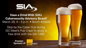 Have a drink with SIA's Cybersecurity Advisory Board! March 29, 3-4 p.m., Booth 33049 Stop by the Cyber Hub during ISC West's Pub Crawl to enjoy a free drink with the SIA CAB!