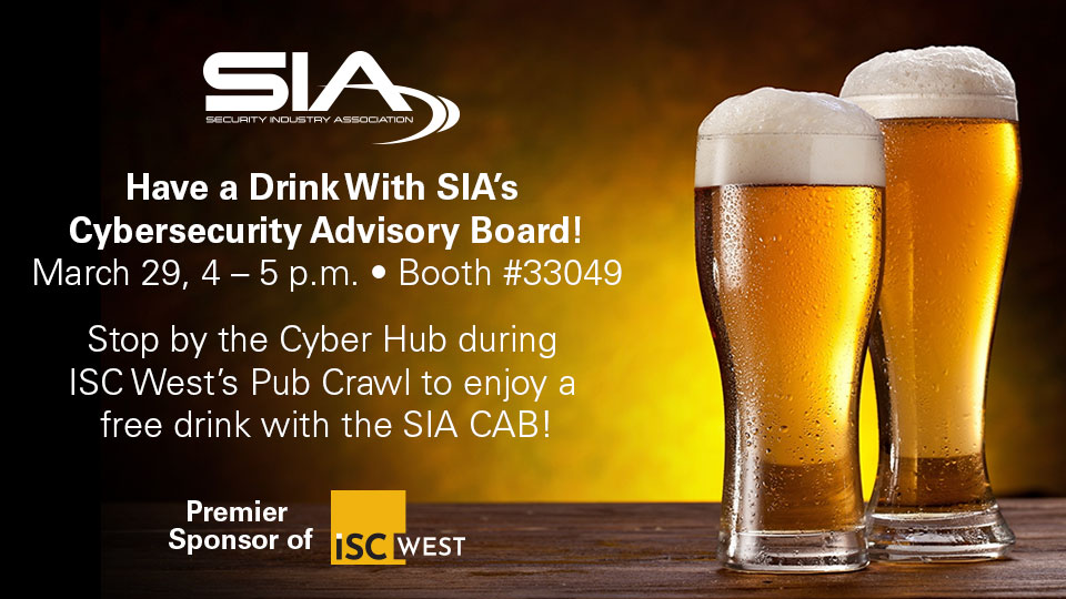 Have a drink with SIA's Cybersecurity Advisory Board! March 29, 3-4 p.m., Booth 33049 Stop by the Cyber Hub during ISC West's Pub Crawl to enjoy a free drink with the SIA CAB!